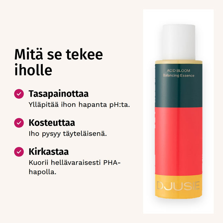 Djusie Acid Bloom Balancing Essence Hoitoneste 100 ml. Mitä se tekee iholle. Tasapainottaa: Ylläpitää ihon hapanta pH:ta. Kosteuttaa: Iho pysyy täyteläisenä. Kirkastaa: Kuorii hellävaraisesti PHA-hapolla.
