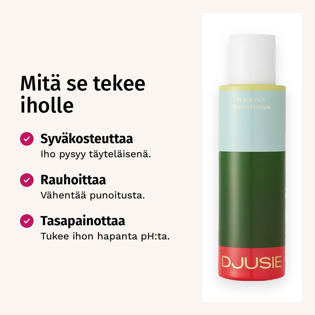 Djusie Peace Out Revival Essence Hoitoneste 100ml. Mitä se tekee iholle. Syväkosteuttaa: Iho pysyy täyteläisenä. Rauhoittaa: Vähentää punoitusta. Tasapainottaa: Tukee ihon hapanta pH:ta.