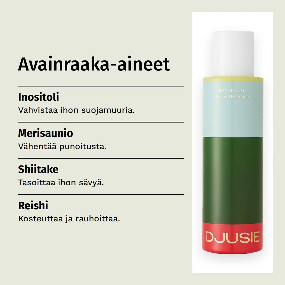 Djusie Peace Out Revival Essence Hoitoneste 100ml. Avainraaka-aineet. Inositoli: Vahvistaa ihon suojamuuria. Merisaunio: Vähentää punoitusta. Shiitake: Tasoittaa ihon sävyä. Reishi: Kosteuttaa ja rauhoittaa.