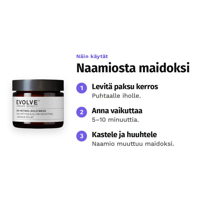 Evolve Bio-Retinol Gold Mask 60 ml, käyttö: 1. Levitä paksu kerros: Puhtaalle iholle. 2. Anna vaikuttaa: 5–10 minuuttia. 3. Kastele ja huuhtele: Naamio muuttuu maidoksi.