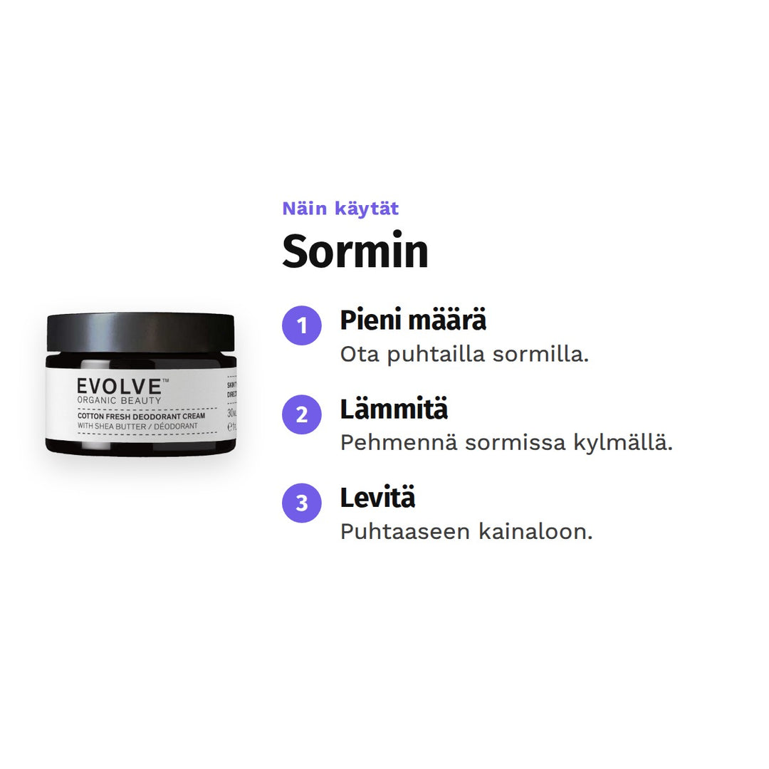 Evolve Cotton Fresh Deodoranttivoide 30 ml, käyttö: 1. Pieni määrä: Ota puhtailla sormilla. 2. Lämmitä: Pehmennä sormissa kylmällä. 3. Levitä: Puhtaaseen kainaloon.