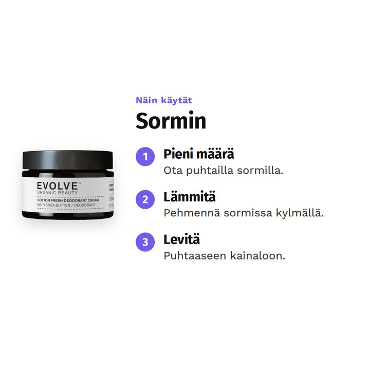 Evolve Cotton Fresh Deodoranttivoide 30 ml, käyttö: 1. Pieni määrä: Ota puhtailla sormilla. 2. Lämmitä: Pehmennä sormissa kylmällä. 3. Levitä: Puhtaaseen kainaloon.