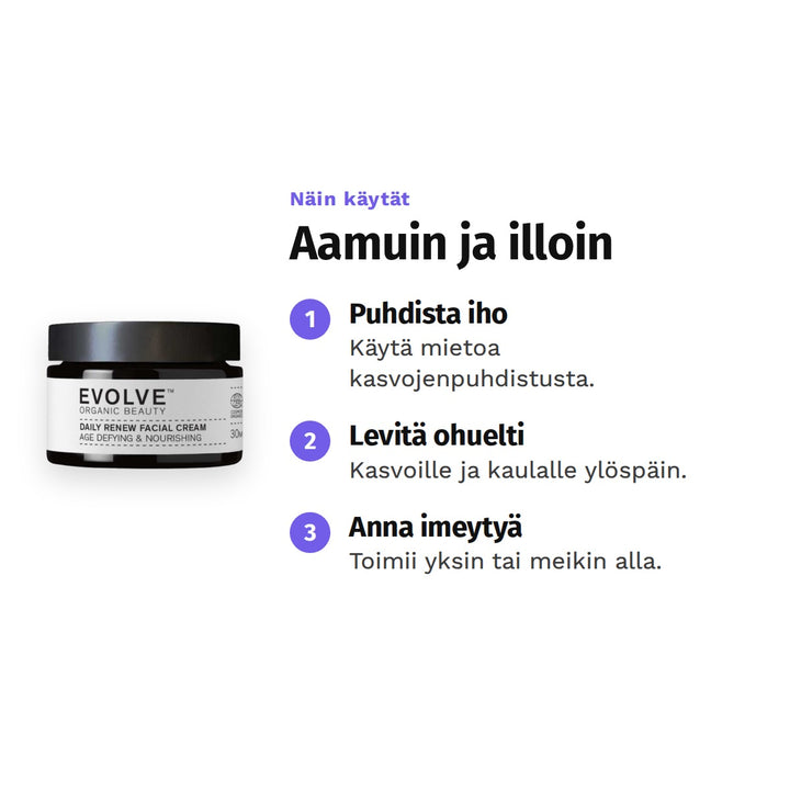 Evolve Daily Renew -kasvovoide 30 ml, käyttö: 1. Puhdista iho: Käytä mietoa kasvojenpuhdistusta. 2. Levitä ohuelti: Kasvoille ja kaulalle ylöspäin. 3. Anna imeytyä: Toimii yksin tai meikin alla.