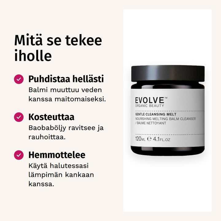 Evolve Organic Beauty Gentle Cleansing Melt Puhdistusbalmi 120ml. Mitä se tekee iholle. Puhdistaa hellästi: Balmi muuttuu veden kanssa maitomaiseksi. Kosteuttaa: Baobaböljy ravitsee ja rauhoittaa. Hemmottelee: Käytä halutessasi lämpimän kankaan kanssa.