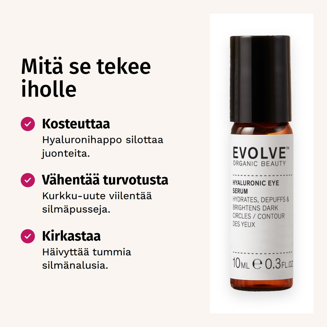 Evolve Organic Beauty Hyaluronic Eye Serum Silmänympärysseerumi 10ml. Mitä se tekee iholle. Kosteuttaa: Hyaluronihappo silottaa juonteita. Vähentää turvotusta: Kurkku-uute viilentää silmäpusseja. Kirkastaa: Häivyttää tummia silmänalusia.