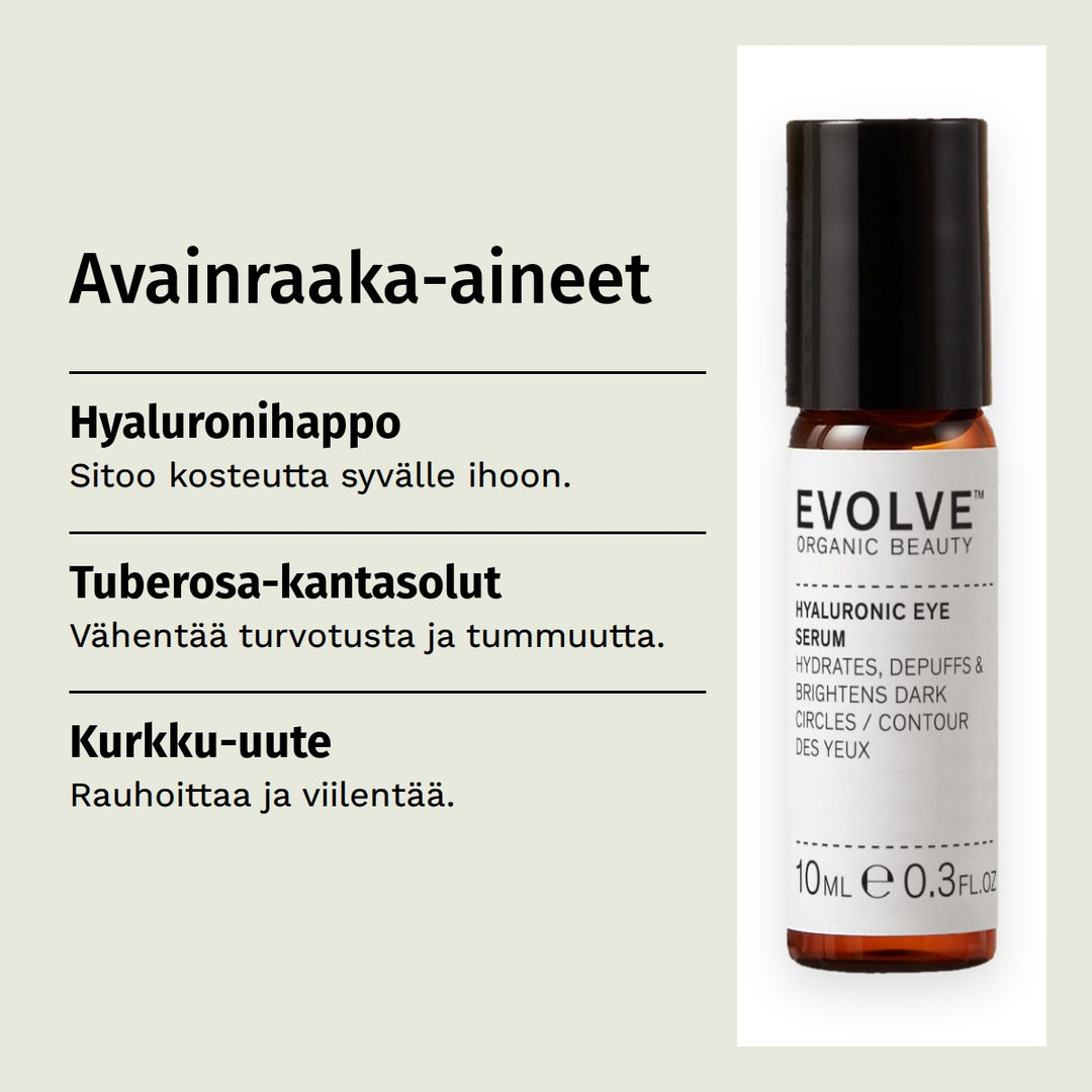 Evolve Organic Beauty Hyaluronic Eye Serum Silmänympärysseerumi 10ml. Avainraaka-aineet. Hyaluronihappo: Sitoo kosteutta syvälle ihoon. Tuberosa-kantasolut: Vähentää turvotusta ja tummuutta. Kurkku-uute: Rauhoittaa ja viilentää.