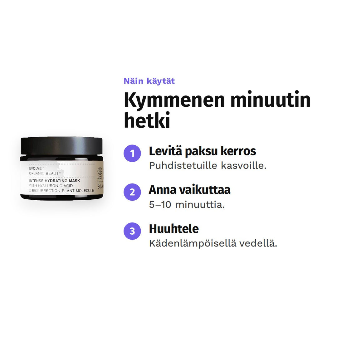 Evolve Intense Hydrating Mask 30 ml, käyttö: 1. Levitä paksu kerros: Puhdistetuille kasvoille. 2. Anna vaikuttaa: 5–10 minuuttia. 3. Huuhtele: Kädenlämpöisellä vedellä.