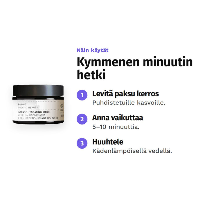 Evolve Intense Hydrating Mask 30 ml, käyttö: 1. Levitä paksu kerros: Puhdistetuille kasvoille. 2. Anna vaikuttaa: 5–10 minuuttia. 3. Huuhtele: Kädenlämpöisellä vedellä.