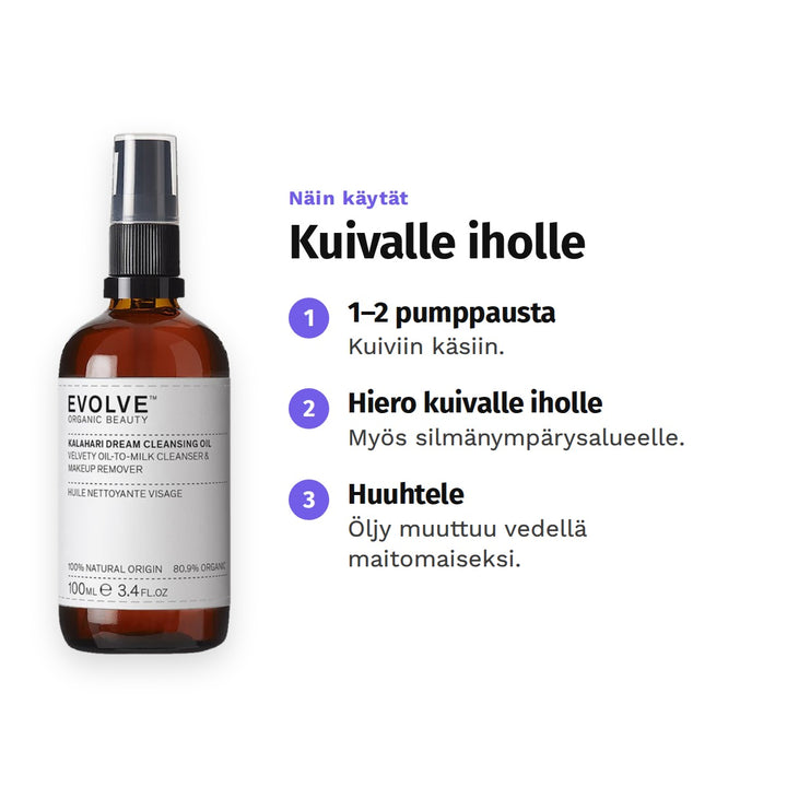 Evolve Kalahari Dream -puhdistusöljy 100 ml, käyttö: 1. 1–2 pumppausta: Kuiviin käsiin. 2. Hiero kuivalle iholle: Myös silmänympärysalueelle. 3. Huuhtele: Öljy muuttuu vedellä maitomaiseksi.