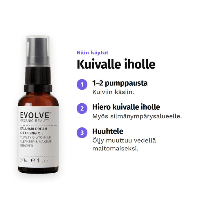 Evolve Kalahari Dream -puhdistusöljy 30 ml, käyttö: 1. 1–2 pumppausta: Kuiviin käsiin. 2. Hiero kuivalle iholle: Myös silmänympärysalueelle. 3. Huuhtele: Öljy muuttuu vedellä maitomaiseksi.