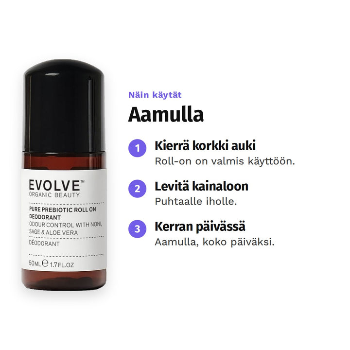 Evolve Pure Prebiotic Deodorantti 50 ml, käyttö: 1. Kierrä korkki auki: Roll-on on valmis käyttöön. 2. Levitä kainaloon: Puhtaalle iholle. 3. Kerran päivässä: Aamulla, koko päiväksi.