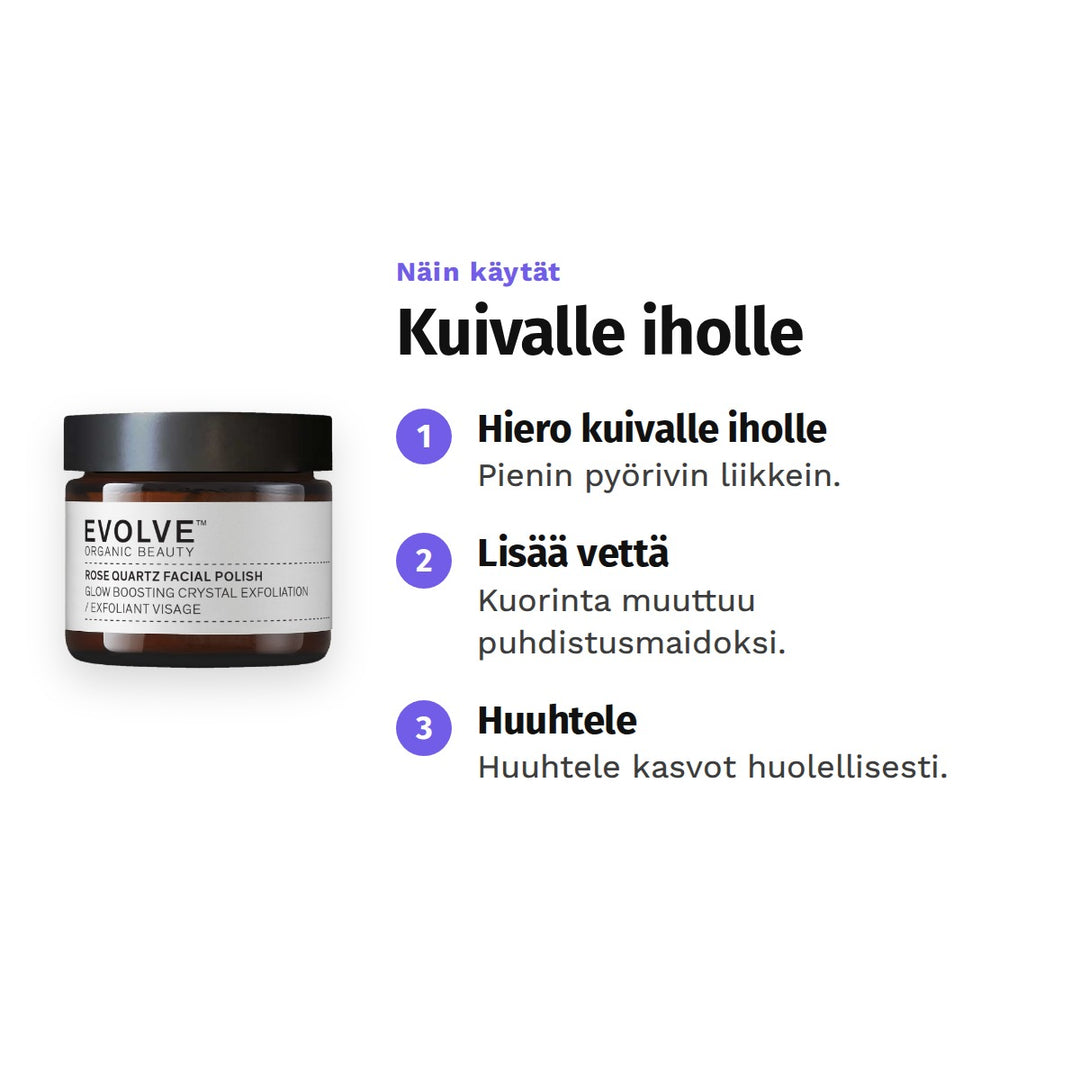 Evolve Rose Quartz Facial Polish 60 ml, käyttö: 1. Hiero kuivalle iholle: Pienin pyörivin liikkein. 2. Lisää vettä: Kuorinta muuttuu puhdistusmaidoksi. 3. Huuhtele: Huuhtele kasvot huolellisesti.