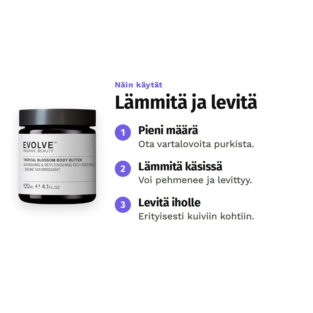 Evolve Tropical Blossom Body Butter 120 ml, käyttö: 1. Pieni määrä: Ota vartalovoita purkista. 2. Lämmitä käsissä: Voi pehmenee ja levittyy. 3. Levitä iholle: Erityisesti kuiviin kohtiin.
