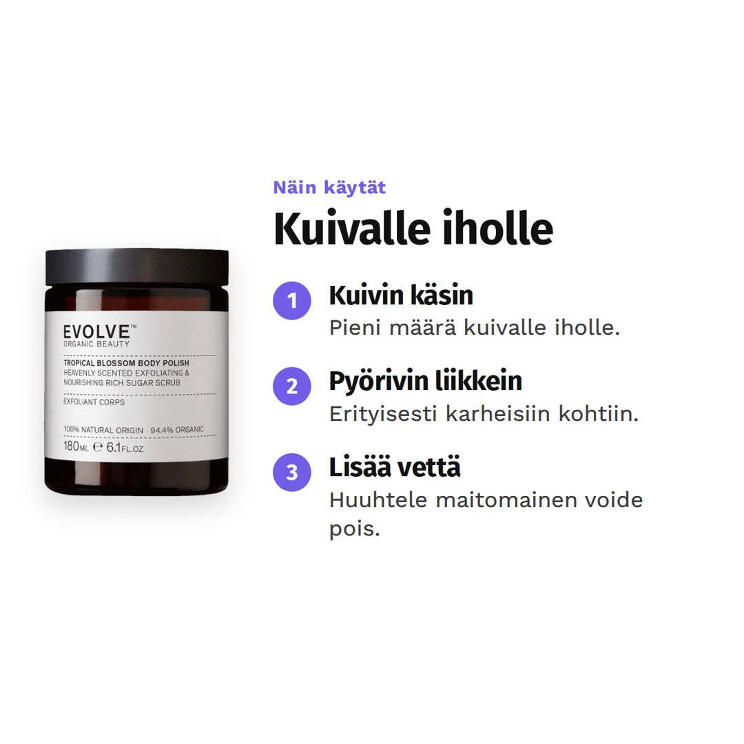 Evolve Tropical Blossom Body Polish 180 ml, käyttö: 1. Kuivin käsin: Pieni määrä kuivalle iholle. 2. Pyörivin liikkein: Erityisesti karheisiin kohtiin. 3. Lisää vettä: Huuhtele maitomainen voide pois.