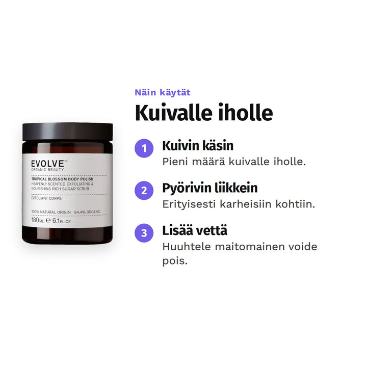 Evolve Tropical Blossom Body Polish 180 ml, käyttö: 1. Kuivin käsin: Pieni määrä kuivalle iholle. 2. Pyörivin liikkein: Erityisesti karheisiin kohtiin. 3. Lisää vettä: Huuhtele maitomainen voide pois.