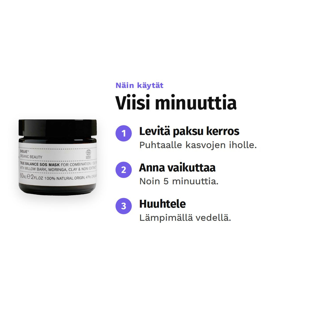Evolve True Balance SOS Mask 60 ml, käyttö: 1. Levitä paksu kerros: Puhtaalle kasvojen iholle. 2. Anna vaikuttaa: Noin 5 minuuttia. 3. Huuhtele: Lämpimällä vedellä.