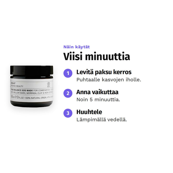 Evolve True Balance SOS Mask 60 ml, käyttö: 1. Levitä paksu kerros: Puhtaalle kasvojen iholle. 2. Anna vaikuttaa: Noin 5 minuuttia. 3. Huuhtele: Lämpimällä vedellä.