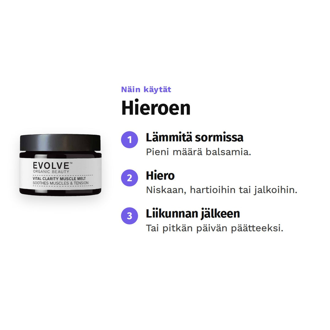 Evolve Vital Clarity Muscle Melt 30 ml, käyttö: 1. Lämmitä sormissa: Pieni määrä balsamia. 2. Hiero: Niskaan, hartioihin tai jalkoihin. 3. Liikunnan jälkeen: Tai pitkän päivän päätteeksi.