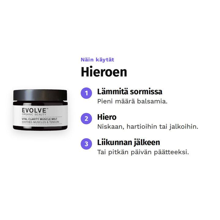 Evolve Vital Clarity Muscle Melt 30 ml, käyttö: 1. Lämmitä sormissa: Pieni määrä balsamia. 2. Hiero: Niskaan, hartioihin tai jalkoihin. 3. Liikunnan jälkeen: Tai pitkän päivän päätteeksi.