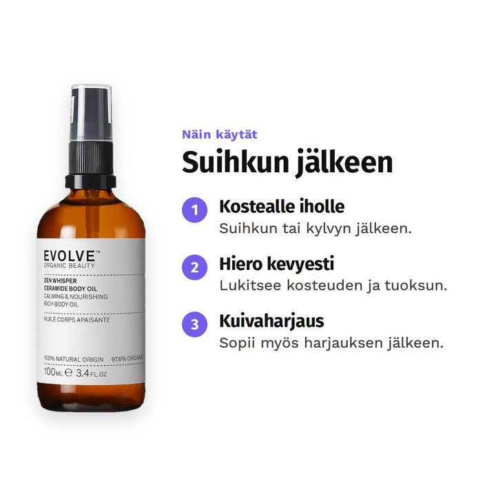 Evolve Zen Whisper Body Oil 100 ml, käyttö: 1. Kostealle iholle: Suihkun tai kylvyn jälkeen. 2. Hiero kevyesti: Lukitsee kosteuden ja tuoksun. 3. Kuivaharjaus: Sopii myös harjauksen jälkeen.