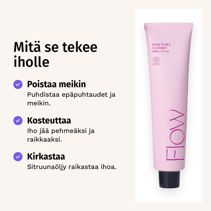 Flow Cosmetics Balm to Milk Cleanser Puhdistusvoide 120ml. Mitä se tekee iholle. Poistaa meikin: Puhdistaa epäpuhtaudet ja meikin. Kosteuttaa: Iho jää pehmeäksi ja raikkaaksi. Kirkastaa: Sitruunaöljy raikastaa ihoa.